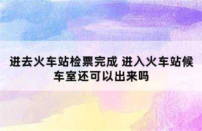 进去火车站检票完成 进入火车站候车室还可以出来吗